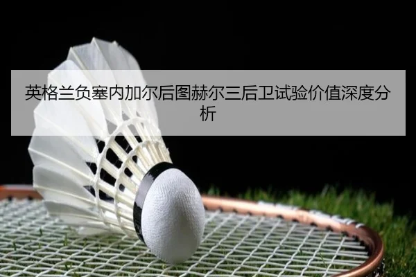 英格兰负塞内加尔后图赫尔三后卫试验价值深度分析